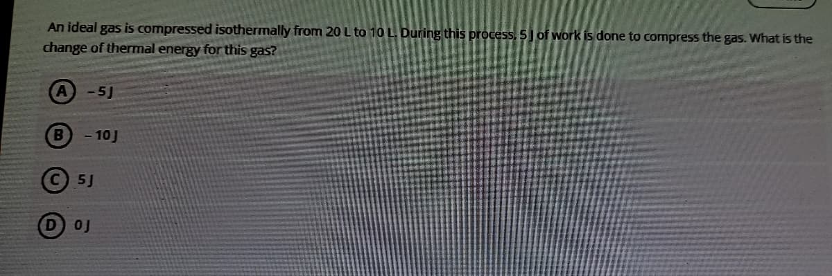 An ideal gas is compressed isothermally from 20 L to 10 L. During this process, 5 J of work is done to compress the gas. What is the
change of thermal energy for this gas?
A-5J
- 10J
©5J
D 0J
