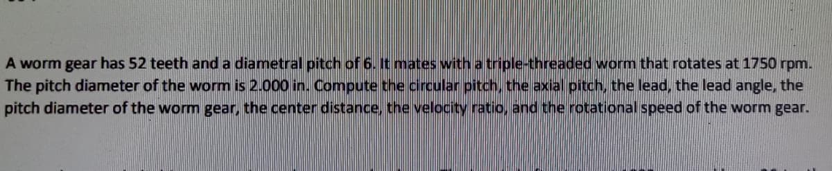 A worm gear has 52 teeth and a diametral pitch of 6. It mates with a triple-threaded worm that rotates at 1750 rpm.
The pitch diameter of the worm is 2.000 in. Compute the circular pitch, the axial pitch, the lead, the lead angle, the
pitch diameter of the worm gear, the center distance, the velocity ratio,and the rotational speed of the worm gear.
