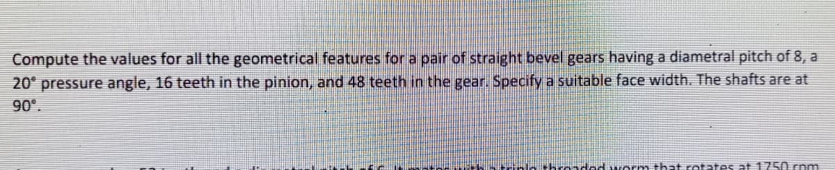 Compute the values for all the geometrical features for a pair of straight bevel gears having a diametral pitch of 8, a
20° pressure angle, 16 teeth in the pinion, and 48 teeth in the gear. Specify a suitable face width. The shafts are at
90°.
tad wo m that ratates at1750 com
