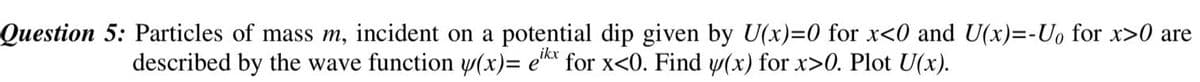 Question 5: Particles of mass m, incident on a potential dip given by U(x)=0 for x<0 and U(x)=-U₁ for x>0 are
described by the wave function y(x)= eikx for x<0. Find y(x) for x>0. Plot U(x).