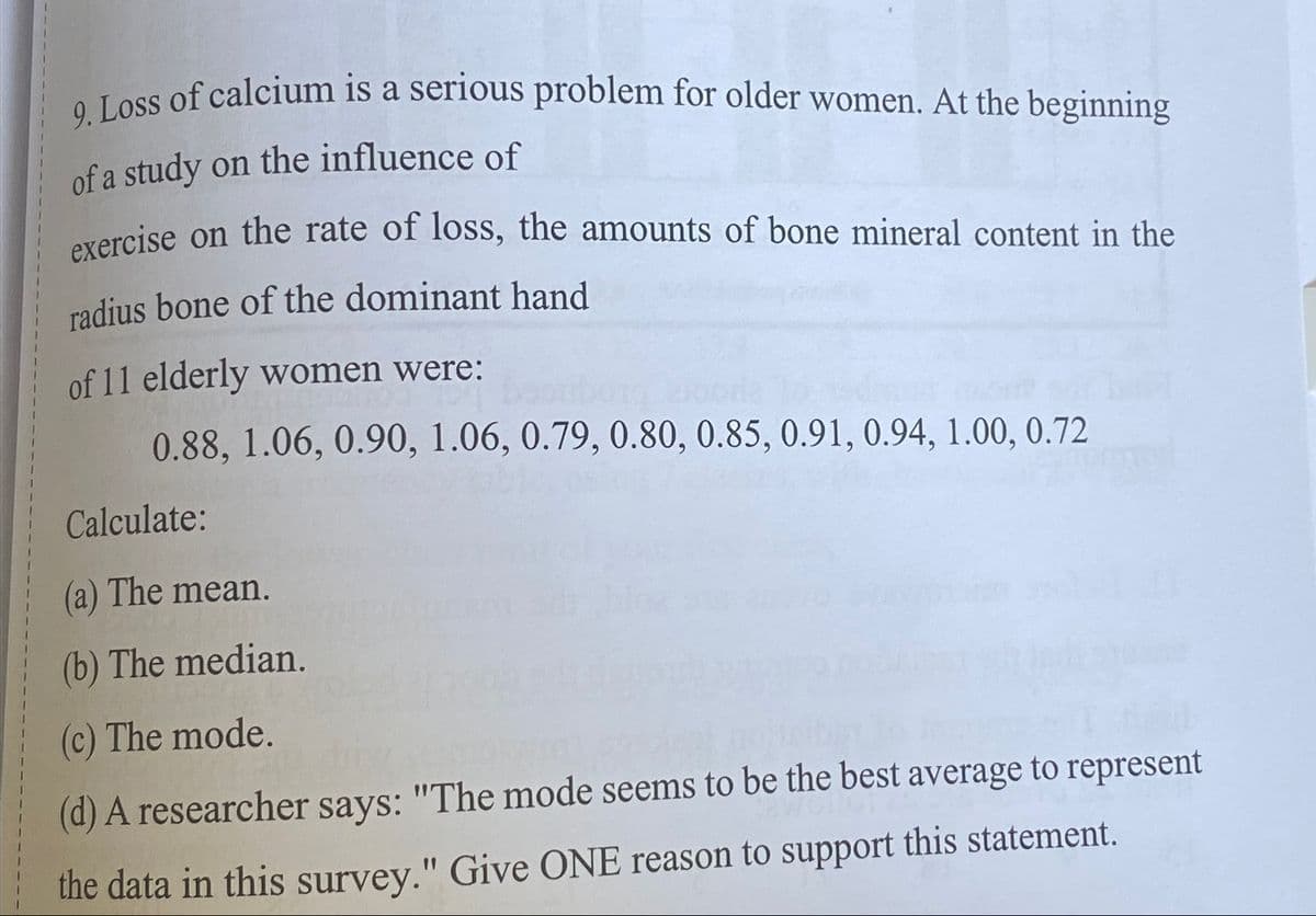 9. Loss of calcium is a serious problem for older women. At the beginning
of a study on the influence of
exercise on the rate of loss, the amounts of bone mineral content in the
radius bone of the dominant hand
of 11 elderly women were:
0.88, 1.06, 0.90, 1.06, 0.79, 0.80, 0.85, 0.91, 0.94, 1.00, 0.72
Calculate:
(a) The mean.
(b) The median.
(c) The mode.
(d) A researcher says: "The mode seems to be the best average to represent
the data in this survey." Give ONE reason to support this statement.