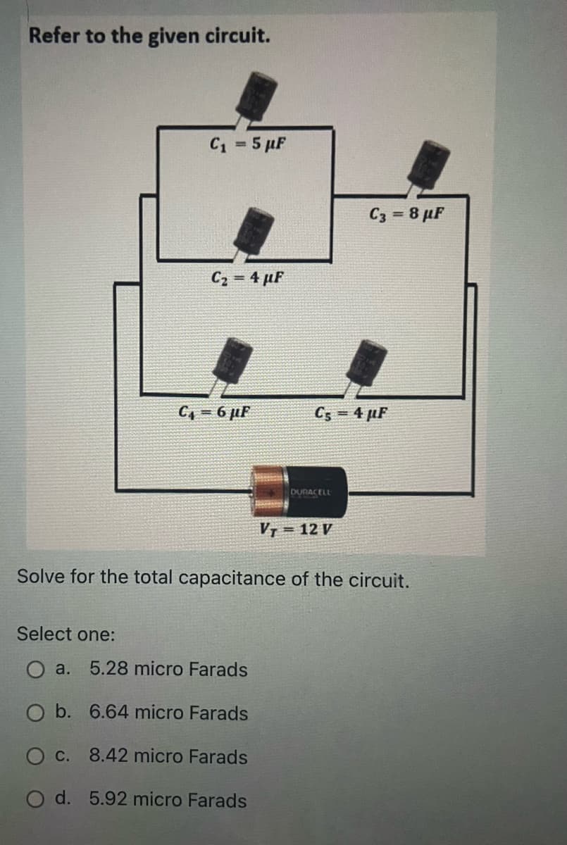 Refer to the given circuit.
C1 = 5 µF
%3D
C3 = 8 µF
C2 = 4 µF
C, = 6 µF
C5 = 4 µF
DURACELL
VT = 12 V
Solve for the total capacitance of the circuit.
Select one:
O a. 5.28 micro Farads
O b. 6.64 micro Farads
O c. 8.42 micro Farads
O d. 5.92 micro Farads
