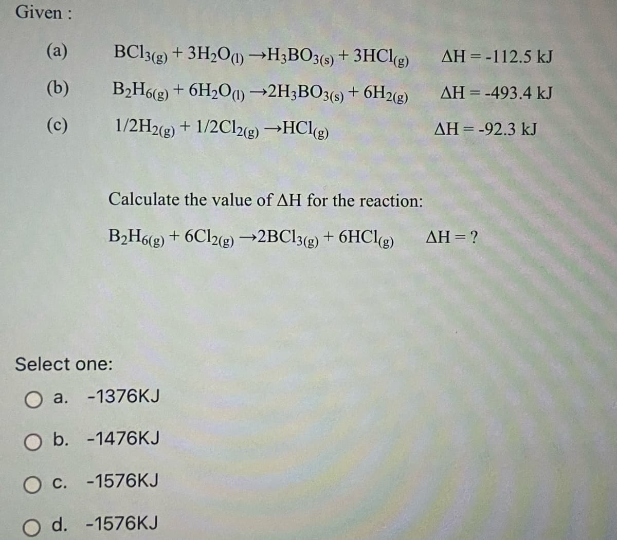 Given :
(a)
BCI3(g) + 3H2O1) →H;BO3(9) + 3HClg)
AH = -112.5 kJ
(b)
B2H6(g) + 6H2O1)→2H3BO3(s) + 6H2(g)
AH = -493.4 kJ
(c)
1/2H2(g) + 1/2C12(g) →HClg)
AH = -92.3 kJ
Calculate the value of AH for the reaction:
B2H6(g) + 6Cl2e) →2BC13(g) + 6HCle)
AH = ?
Select one:
O a. -1376KJ
O b. -1476KJ
O c. -1576KJ
O d. -1576KJ
