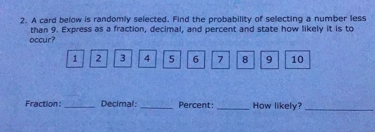 2. A card below is randomly selected. Find the probability of selecting a number less
than 9. Express as a fraction, decimal, and percent and state how likely it is to
occur?
3.
4
6.
7.
8.
6.
10
Fraction:
Decimal:
Percent:
How likely?
2.
