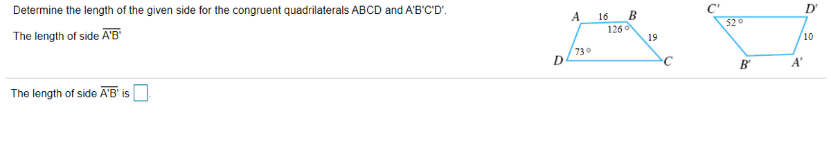 Determine the length of the given side for the congruent quadrilaterals ABCD and A'B'C'D'.
C'
D'
A
16
52 0
126
The length of side A'B'
19
10
730
D
C
B'
A'
The length of side A'B' is
