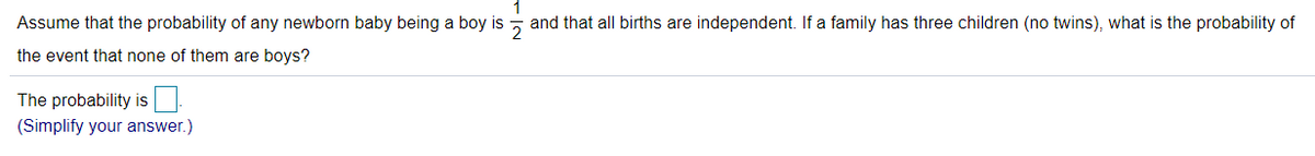 Assume that the probability of any newborn baby being a boy is
2
and that all births are independent. If a family has three children (no twins), what is the probability of
the event that none of them are boys?
The probability is
(Simplify your answer.)
