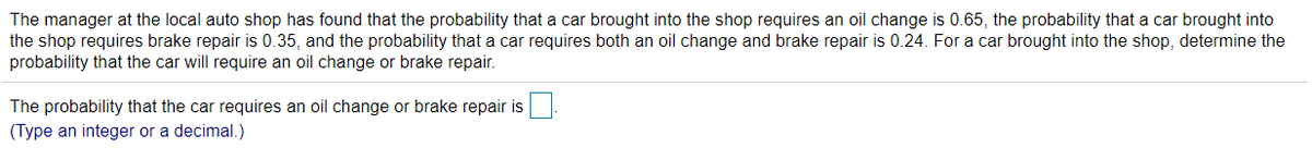 The manager at the local auto shop has found that the probability that a car brought into the shop requires an oil change is 0.65, the probability that a car brought into
the shop requires brake repair is 0.35, and the probability that a car requires both an oil change and brake repair is 0.24. For a car brought into the shop, determine the
probability that the car will require an oil change or brake repair.
The probability that the car requires an oil change or brake repair is
(Type an integer or a decimal.)
