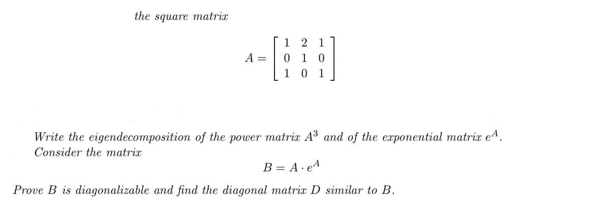 the square matrix
1 2 1
0 1 0
1 0
A :
1
Write the eigendecomposition of the power matrix A3 and of the exponential matrix e4.
Consider the matrix
B = A· eA
Prove B is diagonalizable and find the diagonal matrix D similar to B.
