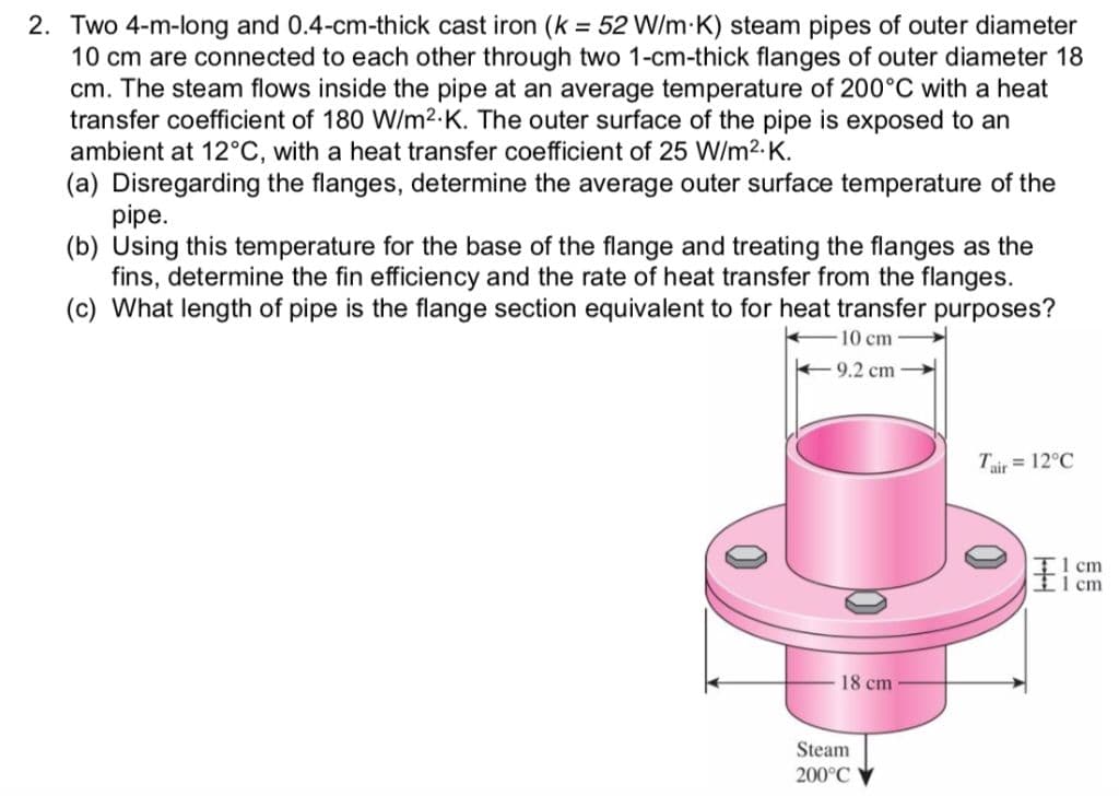 2. Two 4-m-long and 0.4-cm-thick cast iron (k = 52 W/m K) steam pipes of outer diameter
10 cm are connected to each other through two 1-cm-thick flanges of outer diameter 18
cm. The steam flows inside the pipe at an average temperature of 200°C with a heat
transfer coefficient of 180 W/m2.K. The outer surface of the pipe is exposed to an
ambient at 12°C, with a heat transfer coefficient of 25 W/m2.K.
(a) Disregarding the flanges, determine the average outer surface temperature of the
pipe.
(b) Using this temperature for the base of the flange and treating the flanges as the
fins, determine the fin efficiency and the rate of heat transfer from the flanges.
(c) What length of pipe is the flange section equivalent to for heat transfer purposes?
10 cm
+9.2 cm
Tair = 12°C
I cm
ticm
18 cm
Steam
200°C
