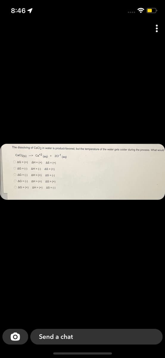 8:46 1
The dissolving of CaClz in water is product-favored, but the temperature of the water gets colder during the process. What would
CaCl2is) -> Ca*2 (ag) + 2Cr' (ag)
O AG (+)
AH = (+) AS = (+)
O AG = (-) AH = (-) AS = (+)
O AG = (-) AH = (+) AS = (-)
AG = (-) AH = (+) AS = (+)
O AG = (+) AH = (+) AS = (-)
Send a chat
