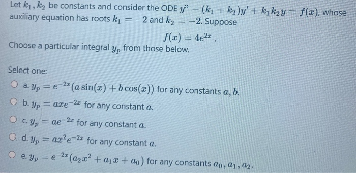 Let k1, k2 be constants and consider the ODE y" – (k, + k2)y' + k, k2y = f(x), whose
auxiliary equation has roots k = -2 and k2
-2. Suppose
%3D
f(x) = 4e2.
Choose a particular integral y, from those below.
Select one:
O a. y, = e 2 (a sin(x) + b cos()) for any constants a, b.
O b. Yp
-2z for any constant a.
= axe
O C. Yp
for any constant a.
= ae
O. d. Yp
ar'e-2z
for any constant a.
= e 2= (azx?+aj¤ + ao) for any constants ao, a1, a2.
O e. Yp
