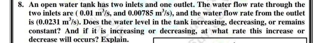 8. An open water tank has two inlets and one outlet. The water flow rate through the
two inlets are ( 0.01 m/s, and 0.00785 m/s), and the water flow rate from the outlet
is (0.0231 m'/s). Does the water level in the tank increasing, decreasing, or remains
constant? And if it is increasing or decreasing, at what rate this increase or
decrease will occurs? Explain.
