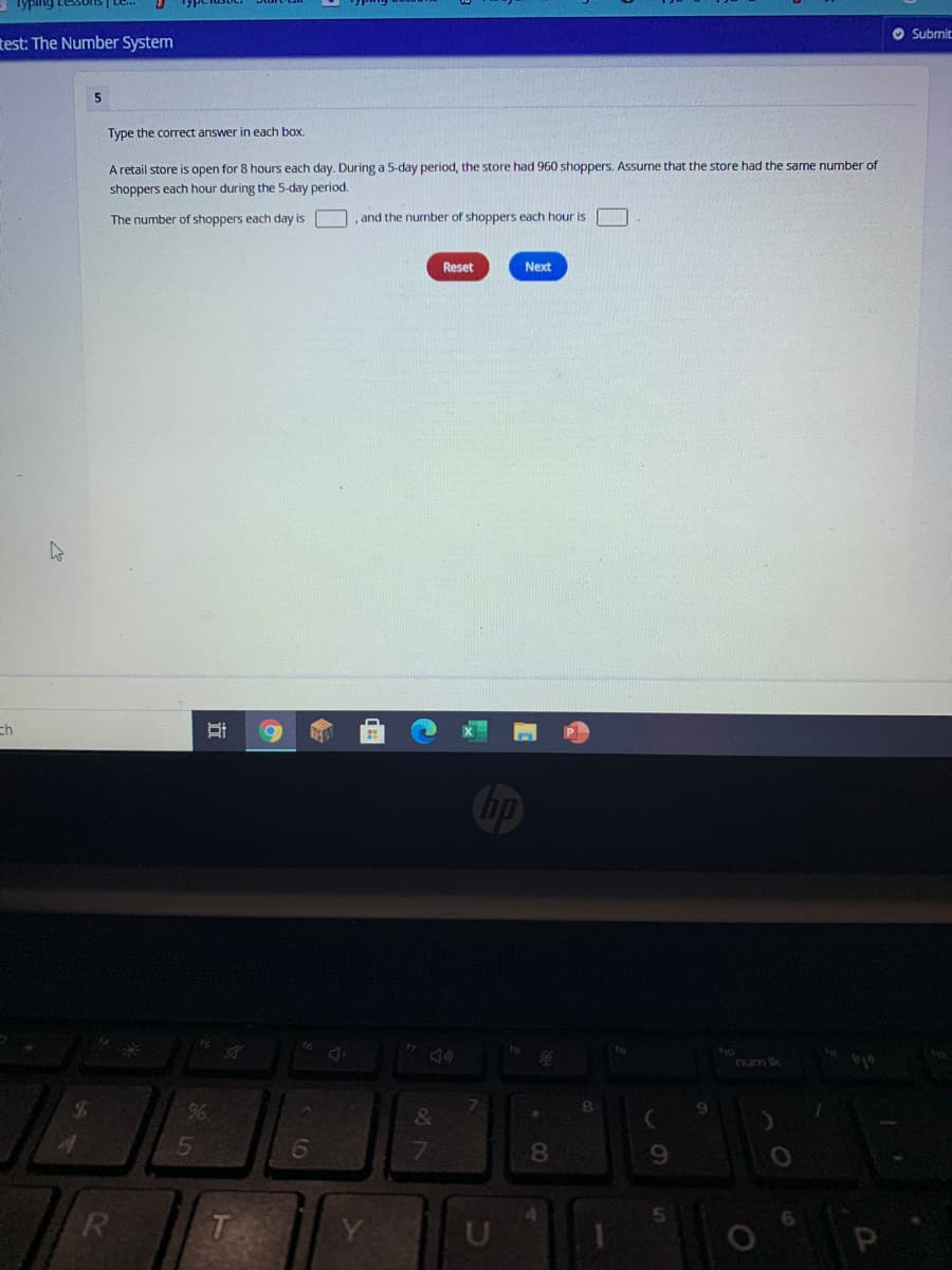 - Typing Lessons | Le..
O Submit
test: The Number System
5
Type the coTrect answer in each box.
A retail store is open for 8 hours each day. During a 5-day period, the store had 960 shoppers. Assume that the store had the same number of
shoppers each hour during the 5-day period.
The number of shoppers each day is
and the number of shoppers each hour is
Reset
Next
ch
hp
num ik
&
15
6
7.
T
