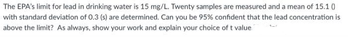 The EPA's limit for lead in drinking water is 15 mg/L. Twenty samples are measured and a mean of 15.1 ()
with standard deviation of 0.3 (s) are determined. Can you be 95% confident that the lead concentration is
above the limit? As always, show your work and explain your choice of t value
