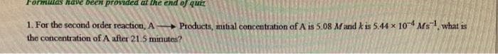 Formulas have been provided at tte end of quEZ
1. For the second order reaction, A Products, nitial concentration of A is 5.08 Mand k is 5.44 x 104 Ms1, what is
the concentration of A after 21.5 minutes?
