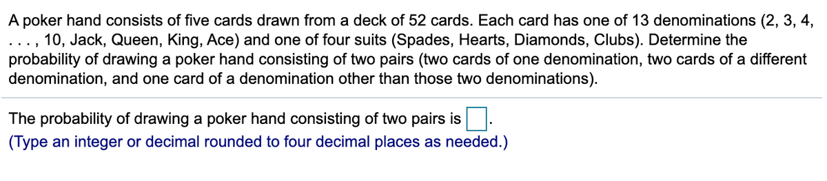 A poker hand consists of five cards drawn from a deck of 52 cards. Each card has one of 13 denominations (2, 3, 4,
10, Jack, Queen, King, Ace) and one of four suits (Spades, Hearts, Diamonds, Clubs). Determine the
probability of drawing a poker hand consisting of two pairs (two cards of one denomination, two cards of a different
denomination, and one card of a denomination other than those two denominations).
...
The probability of drawing a poker hand consisting of two pairs is
(Type an integer or decimal rounded to four decimal places as needed.)
