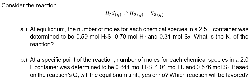 Consider the reaction:
H2S(g) = H2 (g) + S2 (9)
a.) At equilibrium, the number of moles for each chemical species in a 2.5L container was
determined to be 0.59 mol H2S, 0.70 mol H2 and 0.31 mol S2. What is the Kc of the
reaction?
b.) At a specific point of the reaction, number of moles for each chemical species in a 2.0
L container was determined to be 0.841 mol H2S, 1.01 mol H2 and 0.576 mol S2. Based
on the reaction's Q, will the equilibrium shift, yes or no? Which reaction will be favored?
