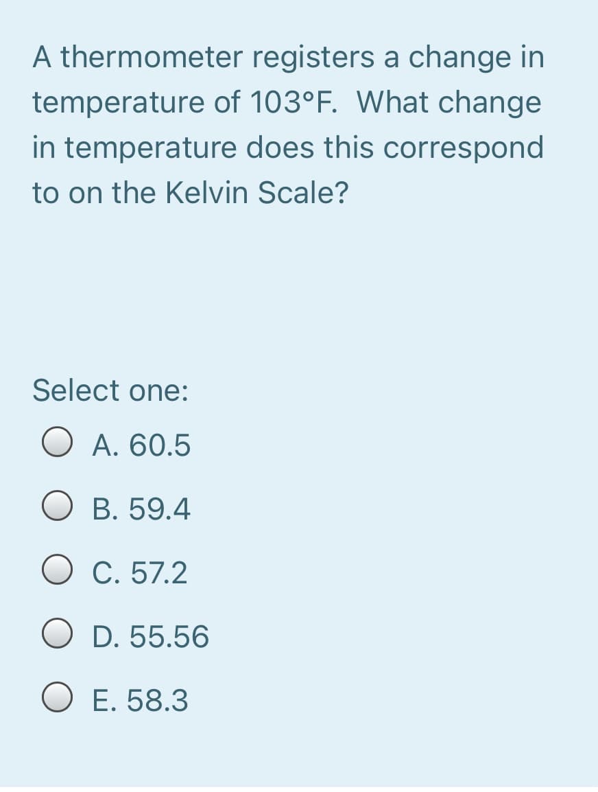 A thermometer registers a change in
temperature of 103°F. What change
in temperature does this correspond
to on the Kelvin Scale?
Select one:
O A. 60.5
O B. 59.4
O C. 57.2
O D. 55.56
O E. 58.3
