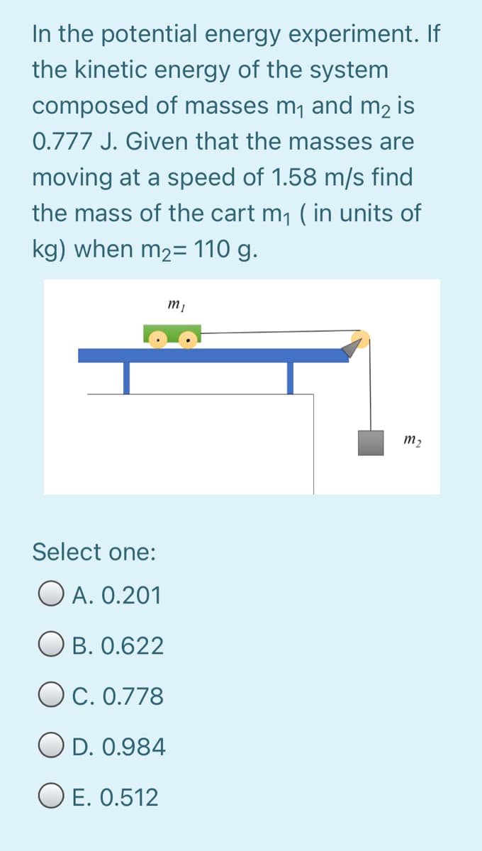 In the potential energy experiment. If
the kinetic energy of the system
composed of masses m1 and m2 is
0.777 J. Given that the masses are
moving at a speed of 1.58 m/s find
the mass of the cart m1 ( in units of
kg) when m2= 110 g.
т,
m2
Select one:
O A. 0.201
O B. 0.622
OC. 0.778
O D. 0.984
O E. 0.512
