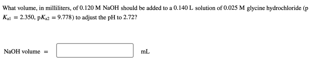 What volume, in milliliters, of 0.120 M NaOH should be added to a 0.140 L solution of 0.025 M glycine hydrochloride (p
Kal = 2.350, pKa2 = 9.778) to adjust the pH to 2.72?
NaOH volume =
mL