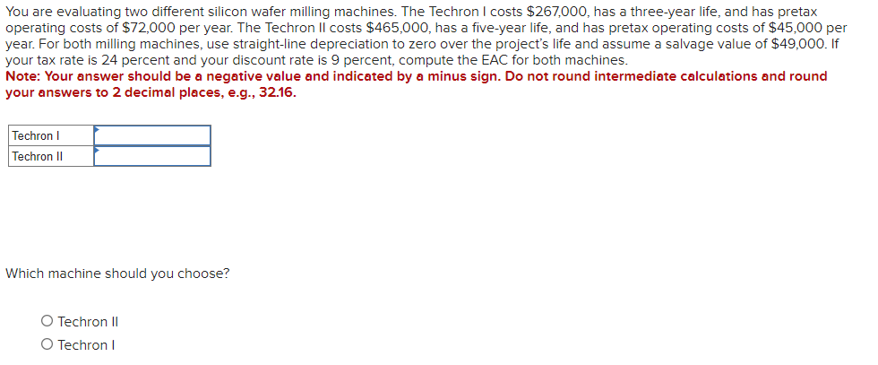 You are evaluating two different silicon wafer milling machines. The Techron I costs $267,000, has a three-year life, and has pretax
operating costs of $72,000 per year. The Techron Il costs $465,000, has a five-year life, and has pretax operating costs of $45,000 per
year. For both milling machines, use straight-line depreciation to zero over the project's life and assume a salvage value of $49,000. If
your tax rate is 24 percent and your discount rate is 9 percent, compute the EAC for both machines.
Note: Your answer should be a negative value and indicated by a minus sign. Do not round intermediate calculations and round
your answers to 2 decimal places, e.g., 32.16.
Techron I
Techron II
Which machine should you choose?
O Techron II
O Techron I