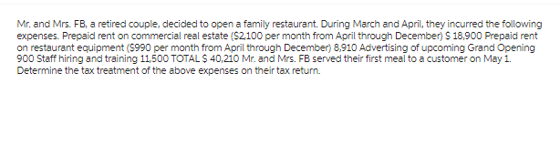 Mr. and Mrs. FB, a retired couple, decided to open a family restaurant. During March and April, they incurred the following
expenses. Prepaid rent on commercial real estate ($2,100 per month from April through December) $ 18,900 Prepaid rent
on restaurant equipment ($990 per month from April through December) 8,910 Advertising of upcoming Grand Opening
900 Staff hiring and training 11,500 TOTAL $ 40,210 Mr. and Mrs. FB served their first meal to a customer on May 1.
Determine the tax treatment of the above expenses on their tax return.