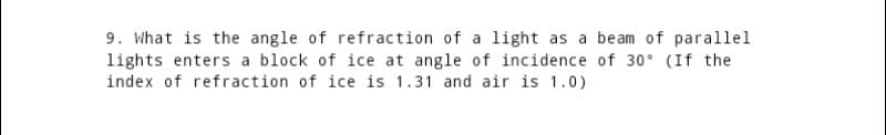 9. What is the angle of refraction of a light as a beam of parallel
lights enters a block of ice at angle of incidence of 30° (If the
index of refraction of ice is 1.31 and air is 1.0)
