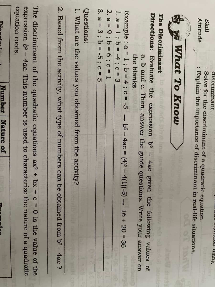 uauon dšing
discriminant.
: Solve for the discriminant of a quadratic equation.
: Explain the importance of discriminant in real-life situations.
Skill
Attitude
OT 3ndW
What To Know
The Discriminant
Directions: Evaluate the expression b2 - 4ac given the following values of
b and c. Then, answer the guide questions. Write your answer on
а,
the blanks.
Example : a = 1; b = 4 ; c = -5
1. a = 1; b = -4; c = 3
2. a = 9 ; b = 6 ; c = 1
3. a = 3 ; b = -5 ; c = 5
- b2 – 4ac = (4)2 -4(1)(-5) 16 +20 = 36
%3D
%3D
Questions:
1. What are the values you obtained from the activity?
2. Based from the activity, what type of numbers can be obtained from b2 - 4ac ?
The discriminant of the quadratic equations ax2 + bx + c = 0 is the value of the
expression b2 - 4ac. This number is used to characterize the nature of a quadratic
equation roots.
Number Nature of
