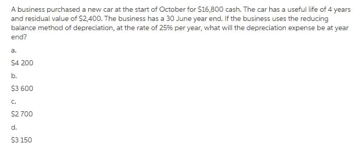 A business purchased a new car at the start of October for $16,800 cash. The car has a useful life of 4 years
and residual value of $2,400. The business has a 30 June year end. If the business uses the reducing
balance method of depreciation, at the rate of 25% per year, what will the depreciation expense be at year
end?
a.
$4 200
b.
$3 600
$2 700
d.
$3 150