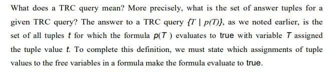 What does a TRC query mean? More precisely, what is the set of answer tuples for a
given TRC query? The answer to a TRC query {T | p(T)), as we noted earlier, is the
set of all tuples t for which the formula p(T) evaluates to true with variable 7 assigned
the tuple value t. To complete this definition, we must state which assignments of tuple
values to the free variables in a formula make the formula evaluate to true.