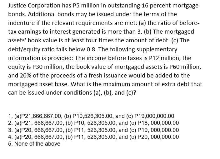 Justice Corporation has P5 million in outstanding 16 percent mortgage
bonds. Additional bonds may be issued under the terms of the
indenture if the relevant requirements are met: (a) the ratio of before-
tax earnings to interest generated is more than 3. (b) The mortgaged
assets' book value is at least four times the amount of debt. (c) The
debt/equity ratio falls below 0.8. The following supplementary
information is provided: The income before taxes is P12 million, the
equity is P30 million, the book value of mortgaged assets is P60 million,
and 20% of the proceeds of a fresh issuance would be added to the
mortgaged asset base. What is the maximum amount of extra debt that
can be issued under conditions (a), (b), and (c)?
1. (a)P21,666,667.00, (b) P10,526,305.00, and (c) P19,000,000.00
2. (a)P21, 666,667.00, (b) P10, 526,305.00, and (c) P18, 000,000.00
3. (a)P20, 666,667.00, (b) P11, 526,305.00, and (c) P19, 000,000.00
4. (a)P20, 666,667.00, (b) P11, 526,305.00, and (c) P20, 000,000.00
5. None of the above