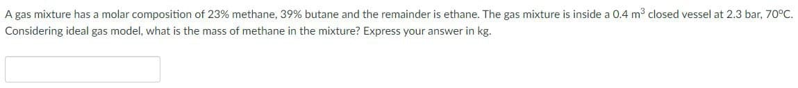 A gas mixture has a molar composition of 23% methane, 39% butane and the remainder is ethane. The gas mixture is inside a 0.4 m³ closed vessel at 2.3 bar, 70°C.
Considering ideal gas model, what is the mass of methane in the mixture? Express your answer in kg.