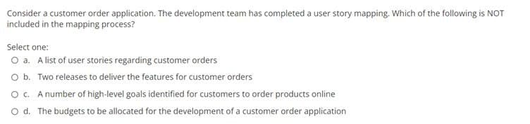 Consider a customer order application. The development team has completed a user story mapping. Which of the following is NOT
included in the mapping process?
Select one:
O a. A list of user stories regarding customer orders
O b. Two releases to deliver the features for customer orders
O c. A number of high-level goals identified for customers to order products online
O d. The budgets to be allocated for the development of a customer order application