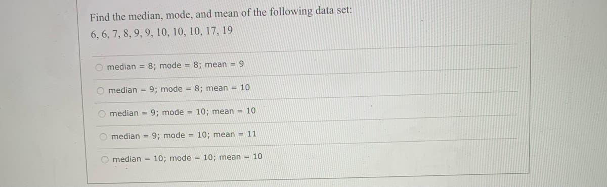 Find the median, mode, and mean of the following data set:
6, 6, 7, 8, 9, 9, 10, 10, 10, 17, 19
O median = 8; mode = 8; mean = 9
O median = 9; mode = 8; mean = 10
O median = 9; mode = 10; mean = 10
O median = 9; mode = 10; mean = 11
O median = 10; mode = 10; mean = 10
