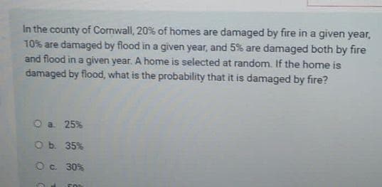 In the county of Cornwall, 20% of homes are damaged by fire in a given year,
10% are damaged by flood in a given year, and 5% are damaged both by fire
and flood in a given year. A home is selected at random. If the home is
damaged by flood, what is the probability that it is damaged by fire?
O a. 25%
O b.
35%
O c. 30%
FOR