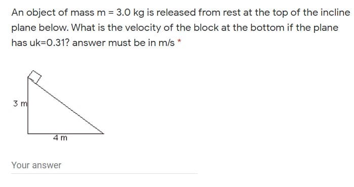 An object of mass m = 3.0 kg is released from rest at the top of the incline
plane below. What is the velocity of the block at the bottom if the plane
has uk=0.31? answer must be in m/s *
3 m
4 m
Your answer
