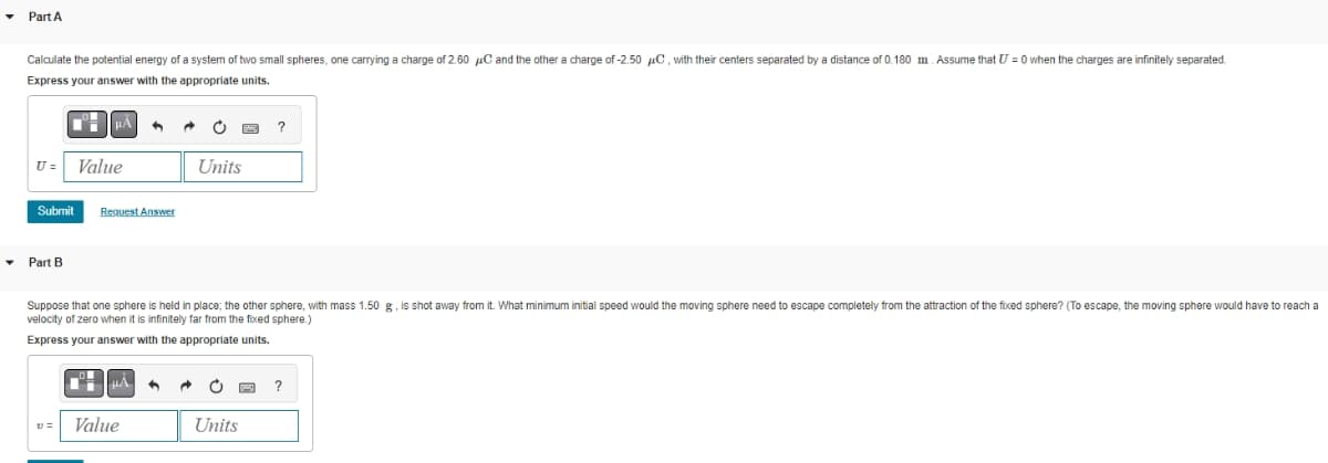 Part A
Calculate the potential energy of a system of two small spheres, one carrying a charge of 2.60 C and the other a charge of -2.50 μC, with their centers separated by a distance of 0.180 m. Assume that U = 0 when the charges are infinitely separated.
Express your answer with the appropriate units.
U= Value
Submit
▾ Part B
V=
Request Answer
4
ºμÀ
Value
O
Suppose that one sphere is held in place; the other sphere, with mass 1.50 g, is shot away from it. What minimum initial speed would the moving sphere need to escape completely from the attraction of the fixed sphere? (To escape, the moving sphere would have reach a
velocity of zero when it is infinitely far from the fixed sphere.)
Express your answer with the appropriate units.
Units
?
Units
?