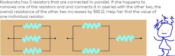 Kookarata has 3 resistors that are connected in parallel. If she happens to
romoves one of the resistors and and connects it in aseries with the other two, the
overall resistance of the other two increases by 500 2. Help her find the value of
one individual resistor.
www.
www.
www.
ww