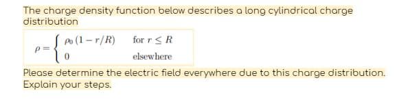 The charge density function below describes a long cylindrical charge
distribution
Po (1-r/R) for r ≤ R
elsewhere
-{a
0
Please determine the electric field everywhere due to this charge distribution.
Explain your steps.