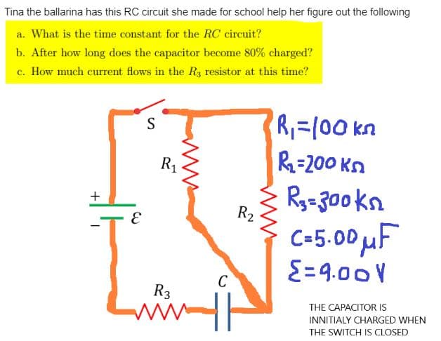 Tina the ballarina has this RC circuit she made for school help her figure out the following
a. What is the time constant for the RC circuit?
b. After how long does the capacitor become 80% charged?
c. How much current flows in the R3 resistor at this time?
+
S
I
R₁
R₂
C
R3
www.h
R₁=100 kn
R₁-200 kn
R₂=300kn
C=5.00 μF
{=9.00V
THE CAPACITOR IS
INNITIALY CHARGED WHEN
THE SWITCH IS CLOSED