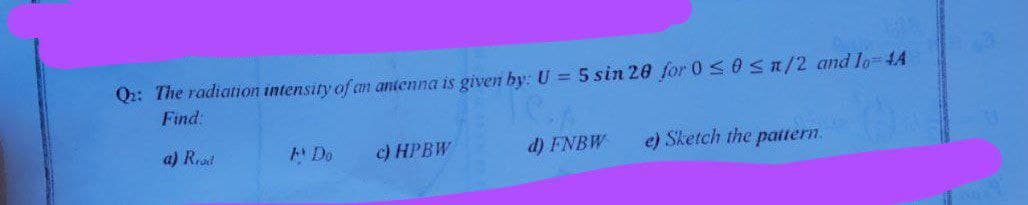 Q: The radiation intensity of an antenna is given by: U = 5 sin 20 for 0 ≤ 0≤n/2 and lo=44
Find:
le
a) Real
A Do
c) HPBW
d) FNBW
e) Sketch the pattern.