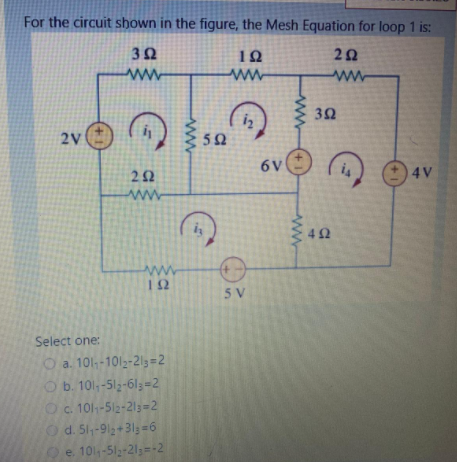 For the circuit shown in the figure, the Mesh Equation for loop 1 is:
10
20
ww
3Ω
iz
2V
6V
4V
ww
12
5 V
Select one:
O a. 101-1012-2l3=2
O b. 101,-513-61;=2
Oc. 101-512-213=2
Od. 51,-912+313=6
e 101-512-21=-2
ww
www
