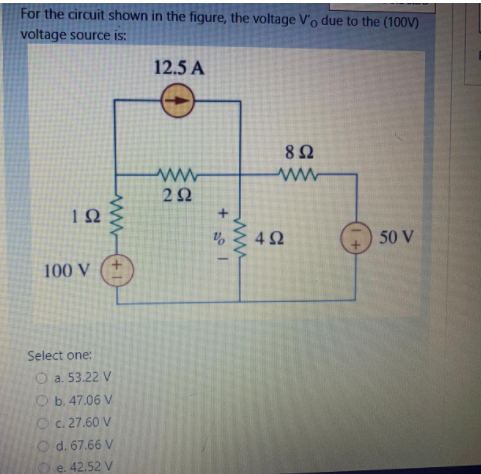 For the circuit shown in the figure, the voltage V'o due to the (100V)
voltage source is:
12.5 A
8Ω
ww
2Ω
42
50 V
100 V
Select one:
O a. 53.22 V
O b. 47.06 V
O c. 27.60 V
O d. 67.66 V
e. 42.52 V
ww
