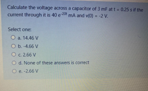 Calculate the voltage across a capacitor of 3 mF at t = 0.25 s if the
current through it is 40 e 201 mA and v(0) = -2 V.
!!
Select one:
O a. 14.46 V
O b. -4.66 V
O c. 2.66 V
O d. None of these answers is correct
O e. -2.66 V
