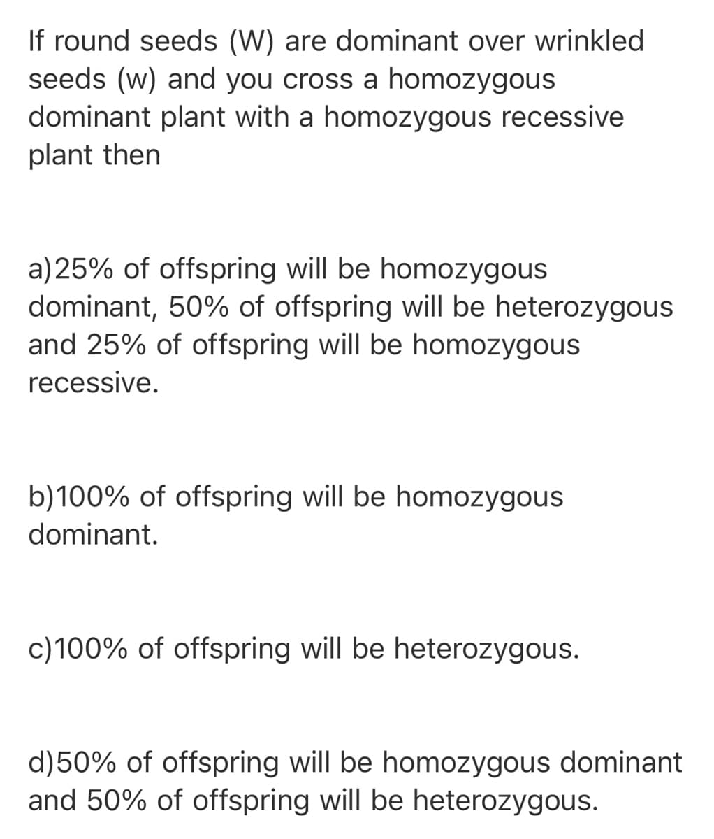 If round seeds (W) are dominant over wrinkled
seeds (w) and you cross a homozygous
dominant plant with a homozygous recessive
plant then
a) 25% of offspring will be homozygous
dominant, 50% of offspring will be heterozygous
and 25% of offspring will be homozygous
recessive.
b)100% of offspring will be homozygous
dominant.
c)100% of offspring will be heterozygous.
d)50% of offspring will be homozygous dominant
and 50% of offspring will be heterozygous.
