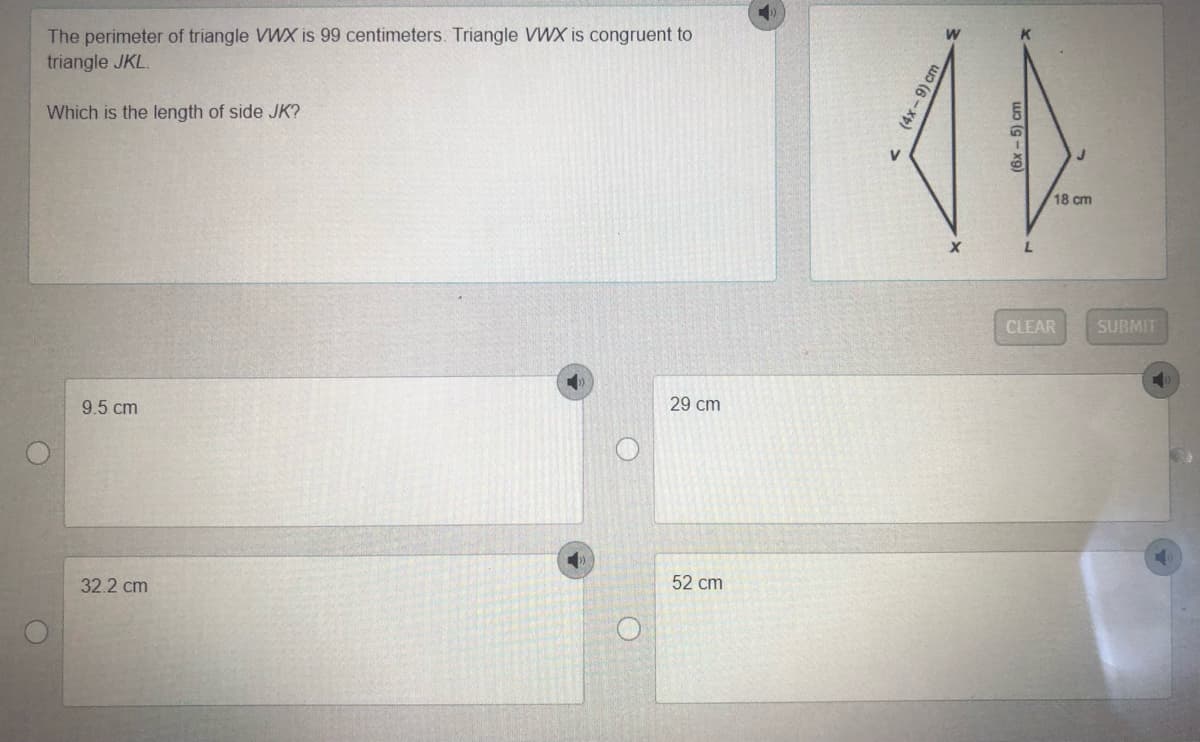 The perimeter of triangle VWX is 99 centimeters. Triangle VWX is congruent to
triangle JKL.
Which is the length of side JK?
18 cm
CLEAR
SUBMIT
29 cm
9.5 cm
52 cm
32.2 cm
(4x-9) cm
(6x - 5) cm
