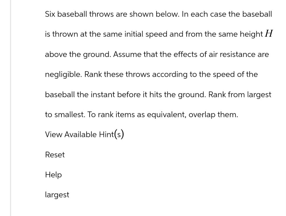 Six baseball throws are shown below. In each case the baseball
is thrown at the same initial speed and from the same height H
above the ground. Assume that the effects of air resistance are
negligible. Rank these throws according to the speed of the
baseball the instant before it hits the ground. Rank from largest
to smallest. To rank items as equivalent, overlap them.
View Available Hint(s)
Reset
Help
largest