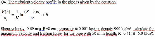 Q4. The tubulent velecity prefile in the DİRE is given by the sauation.
1
-In
K
(R-r)u,
+B
Shear velocity, 0.69 m/s R=8 cm , viscosity is 0.001 kg/ms, density 900 kg/m calculate the
maximum velocity and friction force for the pipe with 50 m in length, K=0.41, B=5.0 (20P).
