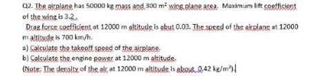 02. The aizelane has 50000 kg mass and 300 m² wice.elane area, Maximum lift coofficient
of the wing is 3.2.
Droe force coefficient ot 12000 m altitude is ebut 0.03. The speed of the aicelane at 12000
m altitude is 700 km/h.
a) Calcujate the taksott sessd of the airelane.
b) Çalculate the engine power at 12000 m gltitude.
(Note: The density of the ait at 12000 m altitude is about Q.42 ke/m)!
