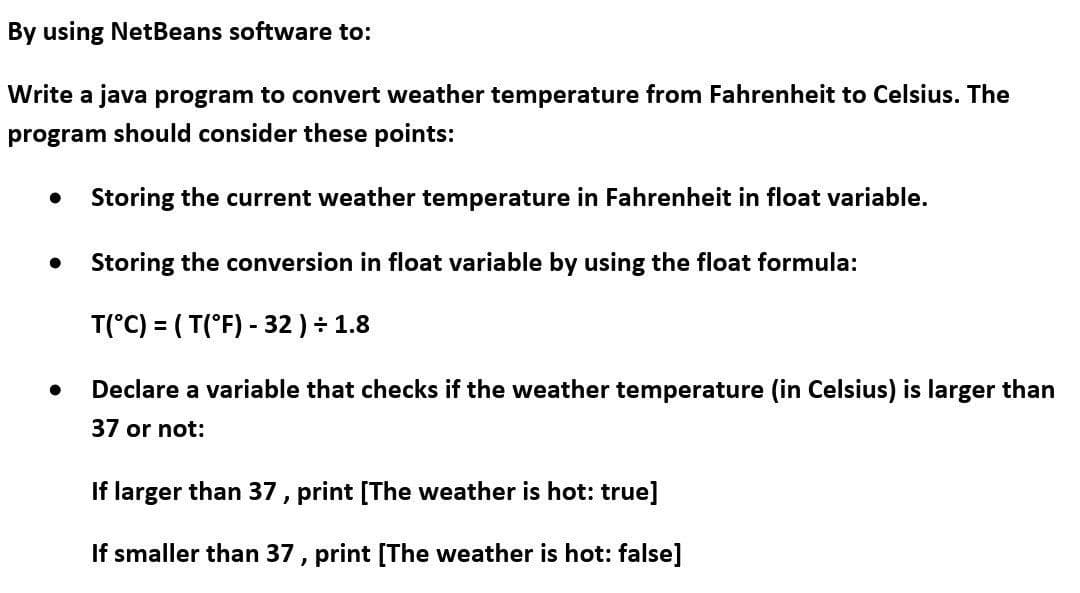 By using NetBeans software to:
Write a java program to convert weather temperature from Fahrenheit to Celsius. The
program should consider these points:
Storing the current weather temperature in Fahrenheit in float variable.
Storing the conversion in float variable by using the float formula:
T(°C) = ( T(°F) - 32 ) ÷ 1.8
Declare a variable that checks if the weather temperature (in Celsius) is larger than
37 or not:
If larger than 37, print [The weather is hot: true]
If smaller than 37 , print [The weather is hot: false]
